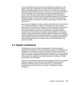 Chapter 5. Solution design 115
The new processes of the four Use Cases are depicted as dotted lines in the
diagram. Use Case 1a deals with the product data synchronization from the
Sales & Distribution System A to B. Use Case 1b is an order event notification
from Sales & Distribution System B to A. Use Case 2 is a brand-new process for
internal employees to use to leverage the existing groupware application to
access a new Internal Purchase Requisition System to submit procurement
requests. Use Case 3 handles the product availability validation from the Sales &
Distribution System A to the Inventory System. Use Case 4 enables Sales &
Distribution System A to retrieve the customer data residing in Customer Data
Repository B.
New system and integration servers are added to the model, which are described
in 5.4, “System architecture” on page 115, to extend the current business
processes for the whole family of products from both companies, and handle the
new business processes. As the unified environment inherently comprises
diverse technologies and platforms, a comprehensive integration solution is
needed to meet a broad range of integration demands. Based on the business
requirements and technical values of various options discussed in the foregoing
chapters, WebSphere Business Integration platform is chosen as the foundation
of the integration solutions in all four Use Cases. The detailed rationalization of
specific technology selected is provided in each Use Case discussion in the
sections that follow.
5.4 System architecture
To simplify the environment setup and deployment in this demonstration,
system-level requirements, such as load-balancing, failover via redundancy, and
scalability are not taken into account in the system architecture. Data center
operation, such as monitoring, backup, system management, and zoning are not
under consideration. Network and storage requirements are also not considered.
All new servers are deployed to the same subnetwork for testing, with limited
authentication and authorization.
Each Use Case addresses a special business integration demand. The selected
integration solution for each Use Case must fulfill different functional and
technical requirements. Based on the requirements, a suitable system
architecture is put in place. Figure 5-4 on page 116 displays the system
architecture.
 