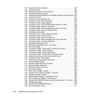 xiv WebSphere Business Integration for SAP
7-43 Supported Business Objects . . . . . . . . . . . . . . . . . . . . . . . . . . . . . . . . 224
7-44 Log and trace file . . . . . . . . . . . . . . . . . . . . . . . . . . . . . . . . . . . . . . . . . 224
7-45 Standard properties of the connector. . . . . . . . . . . . . . . . . . . . . . . . . . 228
7-46 Connector specific properties . . . . . . . . . . . . . . . . . . . . . . . . . . . . . . . 231
7-47 Supported Business Objects for the ABAP Extension & ALE Module . 232
7-48 Log and Trace File . . . . . . . . . . . . . . . . . . . . . . . . . . . . . . . . . . . . . . . . 232
7-49 Transaction su01: Maintain User . . . . . . . . . . . . . . . . . . . . . . . . . . . . . 234
7-50 Transaction sm59: RFC Destination . . . . . . . . . . . . . . . . . . . . . . . . . . 236
7-51 Transaction bd54: Logical systems . . . . . . . . . . . . . . . . . . . . . . . . . . . 237
7-52 Transaction scc4: Link local SAP logical system to a client. . . . . . . . . 238
7-53 Transaction bd64: Create a model view . . . . . . . . . . . . . . . . . . . . . . . 239
7-54 Transaction bd64: Add a message type to the model view . . . . . . . . . 239
7-55 Transaction bd64: Generate Partner Profile . . . . . . . . . . . . . . . . . . . . 240
7-56 Generate partner profile. . . . . . . . . . . . . . . . . . . . . . . . . . . . . . . . . . . . 240
7-57 Transaction we21: Ports in IDoc processing . . . . . . . . . . . . . . . . . . . . 241
7-58 Transaction we20: Partner profiles . . . . . . . . . . . . . . . . . . . . . . . . . . . 241
7-59 Transaction bd64: Create a model view . . . . . . . . . . . . . . . . . . . . . . . 242
7-60 Transaction bd64: Add a message type to the model view . . . . . . . . . 242
7-61 Transaction se03 - Transport Organizer . . . . . . . . . . . . . . . . . . . . . . . 244
7-62 Repository Namespace view . . . . . . . . . . . . . . . . . . . . . . . . . . . . . . . . 245
7-63 Repository Namespace view - new entries . . . . . . . . . . . . . . . . . . . . . 246
7-64 New Entry details . . . . . . . . . . . . . . . . . . . . . . . . . . . . . . . . . . . . . . . . . 247
7-65 Transaction STMS - Add transport request to the queue . . . . . . . . . . 251
7-66 Transaction STMS - Import Request . . . . . . . . . . . . . . . . . . . . . . . . . . 252
7-67 Transaction STMS - Select Target Client . . . . . . . . . . . . . . . . . . . . . . 253
7-68 Transaction STMS - Confirmation of transport import . . . . . . . . . . . . . 253
7-69 Assign transport layer for the development class . . . . . . . . . . . . . . . . 255
7-70 Transaction se38 - ABAP Editor . . . . . . . . . . . . . . . . . . . . . . . . . . . . . 256
7-71 Sales order business object processing . . . . . . . . . . . . . . . . . . . . . . . 257
7-72 Business Object Builder. . . . . . . . . . . . . . . . . . . . . . . . . . . . . . . . . . . . 259
7-73 Business Object Repository Browser. . . . . . . . . . . . . . . . . . . . . . . . . . 259
7-74 Business Object Repository. . . . . . . . . . . . . . . . . . . . . . . . . . . . . . . . . 260
7-75 SAP Easy Access main view . . . . . . . . . . . . . . . . . . . . . . . . . . . . . . . . 261
7-76 Event type linkages . . . . . . . . . . . . . . . . . . . . . . . . . . . . . . . . . . . . . . . 262
7-77 Event Type Linkages - Details . . . . . . . . . . . . . . . . . . . . . . . . . . . . . . . 263
7-78 Change View “Instance Linkages” - Overview . . . . . . . . . . . . . . . . . . . 264
7-79 Instance Linkages - Details . . . . . . . . . . . . . . . . . . . . . . . . . . . . . . . . . 265
7-80 IBM CrossWorld Station - Development Tab . . . . . . . . . . . . . . . . . . . . 266
7-81 CW Configuration Objects - Overview view . . . . . . . . . . . . . . . . . . . . . 267
7-82 Change View “IBM CW Object parameter configuration” - Overview . 268
7-83 Add business object. . . . . . . . . . . . . . . . . . . . . . . . . . . . . . . . . . . . . . . 269
7-84 Add BO_EVENTRIGGER.Retrieve . . . . . . . . . . . . . . . . . . . . . . . . . . . 270
7-85 Add configuration values . . . . . . . . . . . . . . . . . . . . . . . . . . . . . . . . . . . 271
 