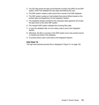 Chapter 5. Solution design 121
2. The GUI App sends the data via the Remote Function Call (RFC) to the SAP
system, which first validates the input data submitted by the user.
3. The SAP system creates a data record that is stored in the SAP database.
4. The SAP system creates an Intermediate Documents (IDocs) based on the
product data and dispatches it to the Integration System.
5. The Integration System transforms the necessary data segments and routes
the data chunk to the other SAP system.
6. The recipient SAP system validates the incoming IDoc data.
7. In case the validation fails, an error status code is sent to the Integration
System.
8. Otherwise, the IDoc is process in this SAP system and a new product record
is created and stored in the database.
9. A success status code is sent back to the Integration System.
Use Case 1b
The high level business process flow is displayed in Figure 5-7 on page 122.
 