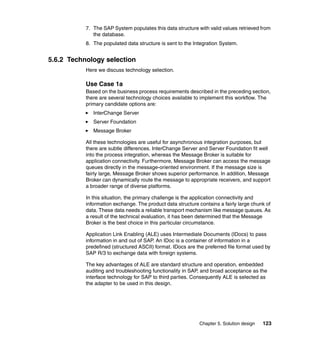 Chapter 5. Solution design 123
7. The SAP System populates this data structure with valid values retrieved from
the database.
8. The populated data structure is sent to the Integration System.
5.6.2 Technology selection
Here we discuss technology selection.
Use Case 1a
Based on the business process requirements described in the preceding section,
there are several technology choices available to implement this workflow. The
primary candidate options are:
InterChange Server
Server Foundation
Message Broker
All these technologies are useful for asynchronous integration purposes, but
there are subtle differences. InterChange Server and Server Foundation fit well
into the process integration, whereas the Message Broker is suitable for
application connectivity. Furthermore, Message Broker can access the message
queues directly in the message-oriented environment. If the message size is
fairly large, Message Broker shows superior performance. In addition, Message
Broker can dynamically route the message to appropriate receivers, and support
a broader range of diverse platforms.
In this situation, the primary challenge is the application connectivity and
information exchange. The product data structure contains a fairly large chunk of
data. These data needs a reliable transport mechanism like message queues. As
a result of the technical evaluation, it has been determined that the Message
Broker is the best choice in this particular circumstance.
Application Link Enabling (ALE) uses Intermediate Documents (IDocs) to pass
information in and out of SAP. An IDoc is a container of information in a
predefined (structured ASCII) format. IDocs are the preferred file format used by
SAP R/3 to exchange data with foreign systems.
The key advantages of ALE are standard structure and operation, embedded
auditing and troubleshooting functionality in SAP, and broad acceptance as the
interface technology for SAP to third parties. Consequently ALE is selected as
the adapter to be used in this design.
 