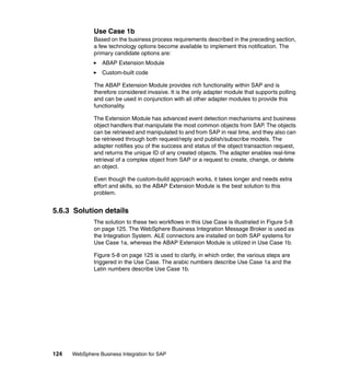 124 WebSphere Business Integration for SAP
Use Case 1b
Based on the business process requirements described in the preceding section,
a few technology options become available to implement this notification. The
primary candidate options are:
ABAP Extension Module
Custom-built code
The ABAP Extension Module provides rich functionality within SAP and is
therefore considered invasive. It is the only adapter module that supports polling
and can be used in conjunction with all other adapter modules to provide this
functionality.
The Extension Module has advanced event detection mechanisms and business
object handlers that manipulate the most common objects from SAP. The objects
can be retrieved and manipulated to and from SAP in real time, and they also can
be retrieved through both request/reply and publish/subscribe models. The
adapter notifies you of the success and status of the object transaction request,
and returns the unique ID of any created objects. The adapter enables real-time
retrieval of a complex object from SAP or a request to create, change, or delete
an object.
Even though the custom-build approach works, it takes longer and needs extra
effort and skills, so the ABAP Extension Module is the best solution to this
problem.
5.6.3 Solution details
The solution to these two workflows in this Use Case is illustrated in Figure 5-8
on page 125. The WebSphere Business Integration Message Broker is used as
the Integration System. ALE connectors are installed on both SAP systems for
Use Case 1a, whereas the ABAP Extension Module is utilized in Use Case 1b.
Figure 5-8 on page 125 is used to clarify, in which order, the various steps are
triggered in the Use Case. The arabic numbers describe Use Case 1a and the
Latin numbers describe Use Case 1b.
 