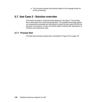 126 WebSphere Business Integration for SAP
iv. The connector passes the business object to the message broker for
further processing.
5.7 Use Case 2 - Solution overview
This section provides a component-level design for Use Case 2. The process
flow is discussed from a technical perspective. The available technology options
are subsequently evaluated and rationalized to select the best option that fits this
particular circumstance. Finally, the solution detail is defined with descriptions of
modules and components used.
5.7.1 Process flow
The high level business process flow is illustrated in Figure 5-9 on page 127.
 