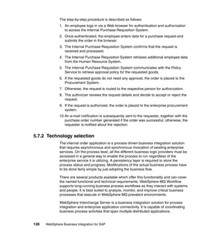 128 WebSphere Business Integration for SAP
The step-by-step procedure is described as follows:
1. An employee logs in via a Web browser for authentication and authorization
to access the Internal Purchase Requisition System.
2. Once authenticated, the employee enters data for a purchase request and
submits the order in the browser.
3. The Internal Purchase Requisition System confirms that the request is
received and processed.
4. The Internal Purchase Requisition System retrieves additional employee data
from the Human Resource System.
5. The Internal Purchase Requisition System communicates with the Policy
Service to retrieve approval policy for the requested goods.
6. If the requested goods do not need any approval, the order is placed to the
Procurement System.
7. Otherwise, the request is routed to the respective person for authorization.
8. The authorizer reviews the request details and decide to accept or reject the
request.
9. If the request is authorized, the order is placed to the enterprise procurement
system.
10.An e-mail notification is subsequently sent to the requester, together with the
purchase order number generated if the order was successful; otherwise, the
requester is notified about the rejection.
5.7.2 Technology selection
The internal order application is a process driven business integration solution
that requires asynchronous and synchronous invocation of existing enterprise
services. On the process level, all the different business logic providers must be
accessed in a general way to enable the process to run regardless of the
enterprise service it is utilizing. A persistency layer is required to store the
process status and progress. Modifications of the actual business process have
to be done fairly simple by just adopting the business flow.
There are several products available which offer this functionality and can cover
the named functional and technical requirements. WebSphere MQ Workflow
supports long-running business process workflows as they interact with systems
and people. It is best suited to analyze, monitor, and improve critical business
processes that execute in WebSphere MQ prevalent environments.
WebSphere Interchange Server is a business integration solution for process
integration and enterprise application connectivity. It is capable of coordinating
business process activities that span multiple distributed applications.
 
