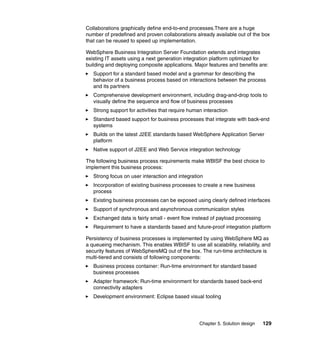 Chapter 5. Solution design 129
Collaborations graphically define end-to-end processes.There are a huge
number of predefined and proven collaborations already available out of the box
that can be reused to speed up implementation.
WebSphere Business Integration Server Foundation extends and integrates
existing IT assets using a next generation integration platform optimized for
building and deploying composite applications. Major features and benefits are:
Support for a standard based model and a grammar for describing the
behavior of a business process based on interactions between the process
and its partners
Comprehensive development environment, including drag-and-drop tools to
visually define the sequence and flow of business processes
Strong support for activities that require human interaction
Standard based support for business processes that integrate with back-end
systems
Builds on the latest J2EE standards based WebSphere Application Server
platform
Native support of J2EE and Web Service integration technology
The following business process requirements make WBISF the best choice to
implement this business process:
Strong focus on user interaction and integration
Incorporation of existing business processes to create a new business
process
Existing business processes can be exposed using clearly defined interfaces
Support of synchronous and asynchronous communication styles
Exchanged data is fairly small - event flow instead of payload processing
Requirement to have a standards based and future-proof integration platform
Persistency of business processes is implemented by using WebSphere MQ as
a queueing mechanism. This enables WBISF to use all scalability, reliability, and
security features of WebSphereMQ out of the box. The run-time architecture is
multi-tiered and consists of following components:
Business process container: Run-time environment for standard based
business processes
Adapter framework: Run-time environment for standards based back-end
connectivity adapters
Development environment: Eclipse based visual tooling
 