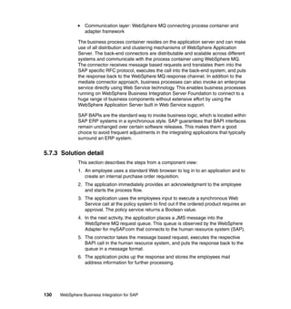 130 WebSphere Business Integration for SAP
Communication layer: WebSphere MQ connecting process container and
adapter framework
The business process container resides on the application server and can make
use of all distribution and clustering mechanisms of WebSphere Application
Server. The back-end connectors are distributable and scalable across different
systems and communicate with the process container using WebSphere MQ.
The connector receives message based requests and translates them into the
SAP specific RFC protocol, executes the call into the back-end system, and puts
the response back to the WebSphere MQ response channel. In addition to the
mediate connector approach, business processes can also invoke an enterprise
service directly using Web Service technology. This enables business processes
running on WebSphere Business Integration Server Foundation to connect to a
huge range of business components without extensive effort by using the
WebSphere Application Server built in Web Service support.
SAP BAPIs are the standard way to invoke business logic, which is located within
SAP ERP systems in a synchronous style. SAP guarantees that BAPI interfaces
remain unchanged over certain software releases. This makes them a good
choice to avoid frequent adjustments in the integrating applications that typically
surround an ERP system.
5.7.3 Solution detail
This section describes the steps from a component view:
1. An employee uses a standard Web browser to log in to an application and to
create an internal purchase order requisition.
2. The application immediately provides an acknowledgment to the employee
and starts the process flow.
3. The application uses the employees input to execute a synchronous Web
Service call at the policy system to find out if the ordered product requires an
approval. The policy service returns a Boolean value.
4. In the next activity, the application places a JMS message into the
WebSphere MQ request queue. This queue is observed by the WebSphere
Adapter for mySAP.com that connects to the human resource system (SAP).
5. The connector takes the message based request, executes the respective
BAPI call in the human resource system, and puts the response back to the
queue in a message format.
6. The application picks up the response and stores the employees mail
address information for further processing.
 
