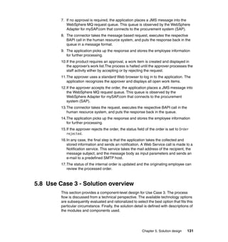 Chapter 5. Solution design 131
7. If no approval is required, the application places a JMS message into the
WebSphere MQ request queue. This queue is observed by the WebSphere
Adapter for mySAP.com that connects to the procurement system (SAP).
8. The connector takes the message based request, executes the respective
BAPI call in the human resource system, and puts the response back in the
queue in a message format.
9. The application picks up the response and stores the employee information
for further processing.
10.If the product requires an approval, a work item is created and displayed in
the approver’s work list.The process is halted until the approver processes the
staff activity either by accepting or by rejecting the request.
11.The approver uses a standard Web browser to log in to the application. The
application recognizes the approver and displays all open work items.
12.If the approver accepts the order, the application places a JMS message into
the WebSphere MQ request queue. This queue is observed by the
WebSphere Adapter for mySAP.com that connects to the procurement
system (SAP).
13.The connector takes the request, executes the respective BAPI call in the
human resource system, and puts the response back in the queue.
14.The application picks up the response and stores the employee information
for further processing.
15.If the approver rejects the order, the status field of the order is set to Order
rejected.
16.In any case, the final step is that the application takes the collected and
stored information and sends an notification. A Web Service call is made to a
Notification service. This service takes the mail address of the recipient, the
message subject, and the message body as input parameters and sends an
e-mail to a predefined SMTP host.
17.The status of the internal order is updated and the originating employee can
review the processed order.
5.8 Use Case 3 - Solution overview
This section provides a component-level design for Use Case 3. The process
flow is discussed from a technical perspective. The available technology options
are subsequently evaluated and rationalized to select the best option that fits this
particular circumstance. Finally, the solution detail is defined with descriptions of
the modules and components used.
 
