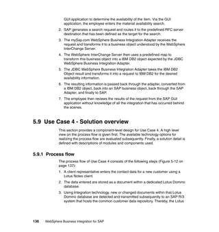 136 WebSphere Business Integration for SAP
GUI application to determine the availability of the item. Via the GUI
application, the employee enters the material availability search.
2. SAP generates a search request and routes it to the predefined RFC server
destination that has been defined as the target for the search.
3. The mySap.com WebSphere Business Integration Adapter receives the
request and transforms it to a business object understood by the WebSphere
InterChange Server.
4. The WebSphere InterChange Server then uses a predefined map to
transform this business object into a IBM DB2 object expected by the JDBC
WebSphere Business Integration Adapter.
5. The JDBC WebSphere Business Integration Adapter takes the IBM DB2
Object result and transforms it into a request to IBM DB2 for the desired
availability information.
6. The resulting information is passed back through the adapter, converted from
a IBM DB2 object, back into an SAP business object, back through the SAP
Adapter, and finally to SAP.
7. The employee then reviews the results of the request from the SAP GUI
application without knowledge of all the integration that has occurred behind
the scenes.
5.9 Use Case 4 - Solution overview
This section provides a component-level design for Use Case 4. A high level
view on the process flow is given first. The available technology options for
realizing the process flow are evaluated subsequently. Finally, a solution detail is
defined with descriptions of modules and components used.
5.9.1 Process flow
The process flow of Use Case 4 consists of the following steps (Figure 5-12 on
page 137):
1. A client representative enters the contact data for a new customer using a
Lotus Notes client.
2. The data entered are stored as a document within a dedicated Lotus Domino
database.
3. Using Integration technology, new or changed documents within that Lotus
Domino database are detected and transmitted subsequently to an SAP R/3
system that hosts the common customer data repository. Thereby, the Lotus
 