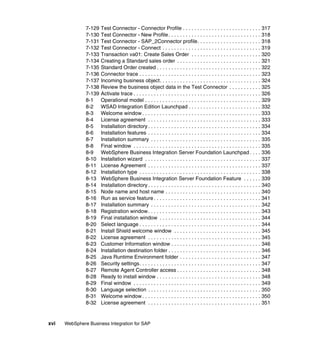 xvi WebSphere Business Integration for SAP
7-129 Test Connector - Connector Profile . . . . . . . . . . . . . . . . . . . . . . . . . . . 317
7-130 Test Connector - New Profile. . . . . . . . . . . . . . . . . . . . . . . . . . . . . . . . 318
7-131 Test Connector - SAP_2Connector profile. . . . . . . . . . . . . . . . . . . . . . 318
7-132 Test Connector - Connect . . . . . . . . . . . . . . . . . . . . . . . . . . . . . . . . . . 319
7-133 Transaction va01: Create Sales Order . . . . . . . . . . . . . . . . . . . . . . . . 320
7-134 Creating a Standard sales order . . . . . . . . . . . . . . . . . . . . . . . . . . . . . 321
7-135 Standard Order created . . . . . . . . . . . . . . . . . . . . . . . . . . . . . . . . . . . . 322
7-136 Connector trace . . . . . . . . . . . . . . . . . . . . . . . . . . . . . . . . . . . . . . . . . . 323
7-137 Incoming business object. . . . . . . . . . . . . . . . . . . . . . . . . . . . . . . . . . . 324
7-138 Review the business object data in the Test Connector . . . . . . . . . . . 325
7-139 Activate trace . . . . . . . . . . . . . . . . . . . . . . . . . . . . . . . . . . . . . . . . . . . . 326
8-1 Operational model . . . . . . . . . . . . . . . . . . . . . . . . . . . . . . . . . . . . . . . . 329
8-2 WSAD Integration Edition Launchpad . . . . . . . . . . . . . . . . . . . . . . . . . 332
8-3 Welcome window . . . . . . . . . . . . . . . . . . . . . . . . . . . . . . . . . . . . . . . . . 333
8-4 License agreement . . . . . . . . . . . . . . . . . . . . . . . . . . . . . . . . . . . . . . . 333
8-5 Installation directory . . . . . . . . . . . . . . . . . . . . . . . . . . . . . . . . . . . . . . . 334
8-6 Installation features . . . . . . . . . . . . . . . . . . . . . . . . . . . . . . . . . . . . . . . 334
8-7 Installation summary . . . . . . . . . . . . . . . . . . . . . . . . . . . . . . . . . . . . . . 335
8-8 Final window . . . . . . . . . . . . . . . . . . . . . . . . . . . . . . . . . . . . . . . . . . . . 335
8-9 WebSphere Business Integration Server Foundation Launchpad . . . . 336
8-10 Installation wizard . . . . . . . . . . . . . . . . . . . . . . . . . . . . . . . . . . . . . . . . 337
8-11 License Agreement . . . . . . . . . . . . . . . . . . . . . . . . . . . . . . . . . . . . . . . 337
8-12 Installation type . . . . . . . . . . . . . . . . . . . . . . . . . . . . . . . . . . . . . . . . . . 338
8-13 WebSphere Business Integration Server Foundation Feature . . . . . . 339
8-14 Installation directory . . . . . . . . . . . . . . . . . . . . . . . . . . . . . . . . . . . . . . . 340
8-15 Node name and host name . . . . . . . . . . . . . . . . . . . . . . . . . . . . . . . . . 340
8-16 Run as service feature . . . . . . . . . . . . . . . . . . . . . . . . . . . . . . . . . . . . . 341
8-17 Installation summary . . . . . . . . . . . . . . . . . . . . . . . . . . . . . . . . . . . . . . 342
8-18 Registration window. . . . . . . . . . . . . . . . . . . . . . . . . . . . . . . . . . . . . . . 343
8-19 Final installation window . . . . . . . . . . . . . . . . . . . . . . . . . . . . . . . . . . . 344
8-20 Select language . . . . . . . . . . . . . . . . . . . . . . . . . . . . . . . . . . . . . . . . . . 344
8-21 Install Shield welcome window . . . . . . . . . . . . . . . . . . . . . . . . . . . . . . 345
8-22 License agreement . . . . . . . . . . . . . . . . . . . . . . . . . . . . . . . . . . . . . . . 345
8-23 Customer Information window . . . . . . . . . . . . . . . . . . . . . . . . . . . . . . . 346
8-24 Installation destination folder . . . . . . . . . . . . . . . . . . . . . . . . . . . . . . . . 346
8-25 Java Runtime Environment folder . . . . . . . . . . . . . . . . . . . . . . . . . . . . 347
8-26 Security settings. . . . . . . . . . . . . . . . . . . . . . . . . . . . . . . . . . . . . . . . . . 347
8-27 Remote Agent Controller access . . . . . . . . . . . . . . . . . . . . . . . . . . . . . 348
8-28 Ready to install window . . . . . . . . . . . . . . . . . . . . . . . . . . . . . . . . . . . . 348
8-29 Final window . . . . . . . . . . . . . . . . . . . . . . . . . . . . . . . . . . . . . . . . . . . . 349
8-30 Language selection . . . . . . . . . . . . . . . . . . . . . . . . . . . . . . . . . . . . . . . 350
8-31 Welcome window . . . . . . . . . . . . . . . . . . . . . . . . . . . . . . . . . . . . . . . . . 350
8-32 License agreement . . . . . . . . . . . . . . . . . . . . . . . . . . . . . . . . . . . . . . . 351
 