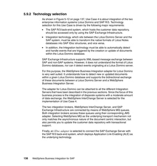 138 WebSphere Business Integration for SAP
5.9.2 Technology selection
As shown in Figure 5-12 on page 137, Use Case 4 is about integration of the two
enterprise information systems Lotus Domino and SAP R/3. Technology
selection for this Use Case is driven by the following major requirements:
The SAP R/3 back-end system, which hosts the customer data repository,
should be accessed only by using the SAP Exchange Infrastructure.
Integration technology, which sits between the Lotus Domino Server and the
SAP system, must be able to transform the native formats of Lotus Notes
databases into SAP IDoc structures, and vice versa.
In addition, the Integration technology must be able to automatically detect
and handle events that are triggered by the creation or update of documents
within the Lotus Domino database.
SAP Exchange Infrastructure supports XML-based message exchange between
SAP and non-SAP systems. However, it does not understand the format of Lotus
Domino databases, nor can it detect events originating at a Lotus Domino server.
For this purpose, the WebSphere Business Integration adapter for Lotus Domino
is very well suited. It understands how to detect new or updated documents
within a given Lotus Domino database and supports the bidirectional exchange
of these documents between a Lotus Domino Server and a WebSphere
Business Integration Server.
The adapter for Lotus Domino can be attached to all the different Integration
Servers that have been described in the previous sections. Since the focus of this
business process is the integration of disparate systems with a moderate amount
of data exchange, the WebSphere InterChange Server is selected for the
implementation of Use Case 4.
The two integration brokers, WebSphere InterChange Server, and SAP
Exchange Infrastructure are connected by means of WebSphere MQ queues.
Both integration brokers access these queues using their corresponding JMS
adapter. Selecting WebSphere MQ as the underlying transport mechanism not
only matches the asynchronous nature of the document centric interaction, but
also permits you to update the customer data repository with transactional
support.
Finally, an IDoc adapter is selected to connect the SAP Exchange Server with
the SAP R/3 back-end system, which deploys Application Link Enabling (ALE) as
the underlying technology.
 