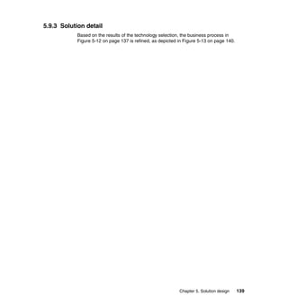 Chapter 5. Solution design 139
5.9.3 Solution detail
Based on the results of the technology selection, the business process in
Figure 5-12 on page 137 is refined, as depicted in Figure 5-13 on page 140.
 