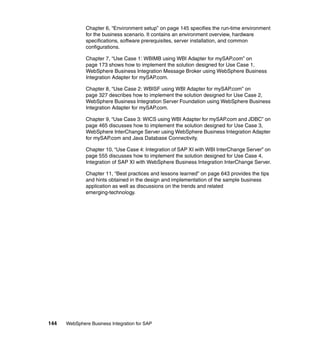 144 WebSphere Business Integration for SAP
Chapter 6, “Environment setup” on page 145 specifies the run-time environment
for the business scenario. It contains an environment overview, hardware
specifications, software prerequisites, server installation, and common
configurations.
Chapter 7, “Use Case 1: WBIMB using WBI Adapter for mySAP.com” on
page 173 shows how to implement the solution designed for Use Case 1,
WebSphere Business Integration Message Broker using WebSphere Business
Integration Adapter for mySAP.com.
Chapter 8, “Use Case 2: WBISF using WBI Adapter for mySAP.com” on
page 327 describes how to implement the solution designed for Use Case 2,
WebSphere Business Integration Server Foundation using WebSphere Business
Integration Adapter for mySAP.com.
Chapter 9, “Use Case 3: WICS using WBI Adapter for mySAP.com and JDBC” on
page 465 discusses how to implement the solution designed for Use Case 3,
WebSphere InterChange Server using WebSphere Business Integration Adapter
for mySAP.com and Java Database Connectivity.
Chapter 10, “Use Case 4: Integration of SAP XI with WBI InterChange Server” on
page 555 discusses how to implement the solution designed for Use Case 4,
Integration of SAP XI with WebSphere Business Integration InterChange Server.
Chapter 11, “Best practices and lessons learned” on page 643 provides the tips
and hints obtained in the design and implementation of the sample business
application as well as discussions on the trends and related
emerging-technology.
 