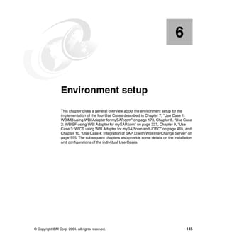 © Copyright IBM Corp. 2004. All rights reserved. 145
Chapter 6. Environment setup
This chapter gives a general overview about the environment setup for the
implementation of the four Use Cases described in Chapter 7, “Use Case 1:
WBIMB using WBI Adapter for mySAP.com” on page 173, Chapter 8, “Use Case
2: WBISF using WBI Adapter for mySAP.com” on page 327, Chapter 9, “Use
Case 3: WICS using WBI Adapter for mySAP.com and JDBC” on page 465, and
Chapter 10, “Use Case 4: Integration of SAP XI with WBI InterChange Server” on
page 555. The subsequent chapters also provide some details on the installation
and configurations of the individual Use Cases.
6
 