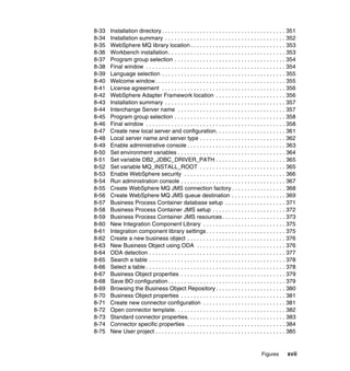 Figures xvii
8-33 Installation directory . . . . . . . . . . . . . . . . . . . . . . . . . . . . . . . . . . . . . . . 351
8-34 Installation summary . . . . . . . . . . . . . . . . . . . . . . . . . . . . . . . . . . . . . . 352
8-35 WebSphere MQ library location . . . . . . . . . . . . . . . . . . . . . . . . . . . . . . 353
8-36 Workbench installation. . . . . . . . . . . . . . . . . . . . . . . . . . . . . . . . . . . . . 353
8-37 Program group selection . . . . . . . . . . . . . . . . . . . . . . . . . . . . . . . . . . . 354
8-38 Final window . . . . . . . . . . . . . . . . . . . . . . . . . . . . . . . . . . . . . . . . . . . . 354
8-39 Language selection . . . . . . . . . . . . . . . . . . . . . . . . . . . . . . . . . . . . . . . 355
8-40 Welcome window . . . . . . . . . . . . . . . . . . . . . . . . . . . . . . . . . . . . . . . . . 355
8-41 License agreement . . . . . . . . . . . . . . . . . . . . . . . . . . . . . . . . . . . . . . . 356
8-42 WebSphere Adapter Framework location . . . . . . . . . . . . . . . . . . . . . . 356
8-43 Installation summary . . . . . . . . . . . . . . . . . . . . . . . . . . . . . . . . . . . . . . 357
8-44 Interchange Server name . . . . . . . . . . . . . . . . . . . . . . . . . . . . . . . . . . 357
8-45 Program group selection . . . . . . . . . . . . . . . . . . . . . . . . . . . . . . . . . . . 358
8-46 Final window . . . . . . . . . . . . . . . . . . . . . . . . . . . . . . . . . . . . . . . . . . . . 358
8-47 Create new local server and configuration. . . . . . . . . . . . . . . . . . . . . . 361
8-48 Local server name and server type . . . . . . . . . . . . . . . . . . . . . . . . . . . 362
8-49 Enable administrative console . . . . . . . . . . . . . . . . . . . . . . . . . . . . . . . 363
8-50 Set environment variables . . . . . . . . . . . . . . . . . . . . . . . . . . . . . . . . . . 364
8-51 Set variable DB2_JDBC_DRIVER_PATH . . . . . . . . . . . . . . . . . . . . . . 365
8-52 Set variable MQ_INSTALL_ROOT . . . . . . . . . . . . . . . . . . . . . . . . . . . 365
8-53 Enable WebSphere security . . . . . . . . . . . . . . . . . . . . . . . . . . . . . . . . 366
8-54 Run administration console . . . . . . . . . . . . . . . . . . . . . . . . . . . . . . . . . 367
8-55 Create WebSphere MQ JMS connection factory . . . . . . . . . . . . . . . . . 368
8-56 Create WebSphere MQ JMS queue destination . . . . . . . . . . . . . . . . . 369
8-57 Business Process Container database setup . . . . . . . . . . . . . . . . . . . 371
8-58 Business Process Container JMS setup . . . . . . . . . . . . . . . . . . . . . . . 372
8-59 Business Process Container JMS resources. . . . . . . . . . . . . . . . . . . . 373
8-60 New Integration Component Library . . . . . . . . . . . . . . . . . . . . . . . . . . 375
8-61 Integration component library settings . . . . . . . . . . . . . . . . . . . . . . . . . 375
8-62 Create a new business object . . . . . . . . . . . . . . . . . . . . . . . . . . . . . . . 376
8-63 New Business Object using ODA . . . . . . . . . . . . . . . . . . . . . . . . . . . . 376
8-64 ODA detection . . . . . . . . . . . . . . . . . . . . . . . . . . . . . . . . . . . . . . . . . . . 377
8-65 Search a table . . . . . . . . . . . . . . . . . . . . . . . . . . . . . . . . . . . . . . . . . . . 378
8-66 Select a table . . . . . . . . . . . . . . . . . . . . . . . . . . . . . . . . . . . . . . . . . . . . 378
8-67 Business Object properties . . . . . . . . . . . . . . . . . . . . . . . . . . . . . . . . . 379
8-68 Save BO configuration . . . . . . . . . . . . . . . . . . . . . . . . . . . . . . . . . . . . . 379
8-69 Browsing the Business Object Repository . . . . . . . . . . . . . . . . . . . . . . 380
8-70 Business Object properties . . . . . . . . . . . . . . . . . . . . . . . . . . . . . . . . . 381
8-71 Create new connector configuration . . . . . . . . . . . . . . . . . . . . . . . . . . 381
8-72 Open connector template. . . . . . . . . . . . . . . . . . . . . . . . . . . . . . . . . . . 382
8-73 Standard connector properties. . . . . . . . . . . . . . . . . . . . . . . . . . . . . . . 383
8-74 Connector specific properties . . . . . . . . . . . . . . . . . . . . . . . . . . . . . . . 384
8-75 New User project . . . . . . . . . . . . . . . . . . . . . . . . . . . . . . . . . . . . . . . . . 385
 