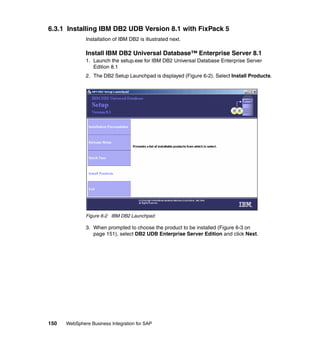 150 WebSphere Business Integration for SAP
6.3.1 Installing IBM DB2 UDB Version 8.1 with FixPack 5
Installation of IBM DB2 is illustrated next.
Install IBM DB2 Universal Database™ Enterprise Server 8.1
1. Launch the setup.exe for IBM DB2 Universal Database Enterprise Server
Edition 8.1
2. The DB2 Setup Launchpad is displayed (Figure 6-2). Select Install Products.
Figure 6-2 IBM DB2 Launchpad
3. When prompted to choose the product to be installed (Figure 6-3 on
page 151), select DB2 UDB Enterprise Server Edition and click Next.
 