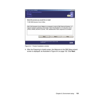 Chapter 6. Environment setup 151
Figure 6-3 Product Installation window
4. After the Preparing to Install screen, the Welcome to the DB2 Setup wizard
screen is displayed, as illustrated in Figure 6-4 on page 152. Click Next.
 