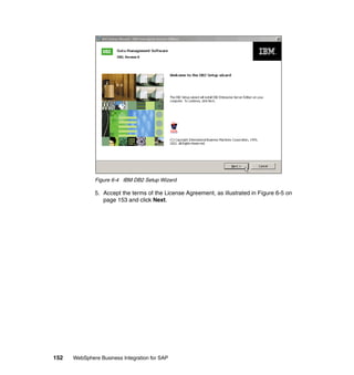 152 WebSphere Business Integration for SAP
Figure 6-4 IBM DB2 Setup Wizard
5. Accept the terms of the License Agreement, as illustrated in Figure 6-5 on
page 153 and click Next.
 