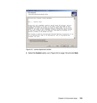 Chapter 6. Environment setup 153
Figure 6-5 License Agreement window
6. Select the Custom option, as in Figure 6-6 on page 154 and click Next.
 