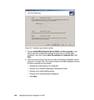 154 WebSphere Business Integration for SAP
Figure 6-6 Installation type selection window
7. Choose Install DB2 Enterprise Server Edition on this computer. If you
wish to save the configuration settings for future use on another DB2
installation, then also choose Save the settings in a response file. Click
Next.
8. There are many choices that can be made on the feature installation screen
(Figure 6-7 on page 155). The choices made for this DB2 installation are just
the items necessary for this project.
– Change the install directory to C:SQLLIB.
– Choose not to install the Application Development tools.
– Choose not to install Getting started.
– Choose not to install Business Intelligence.
– Click Next.
 