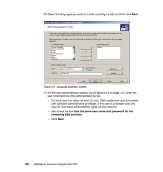 156 WebSphere Business Integration for SAP
10.Select the languages you wish to install, as in Figure 6-9, and then click Next.
Figure 6-9 Language Selection window
11.On the user administration screen, as in Figure 6-10 on page 157, enter the
user information for the administration server.
– If a local user that does not exist is used, DB2 creates the user if provided
with sufficient administrative privileges. If the user is a domain user, the
user ID must have administrative rights on this machine.
– Also check the box Use the same user name and password for the
remaining DB2 services.
– Click Next.
 
