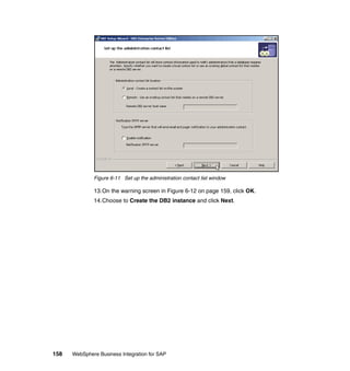 158 WebSphere Business Integration for SAP
Figure 6-11 Set up the administration contact list window
13.On the warning screen in Figure 6-12 on page 159, click OK.
14.Choose to Create the DB2 instance and click Next.
 