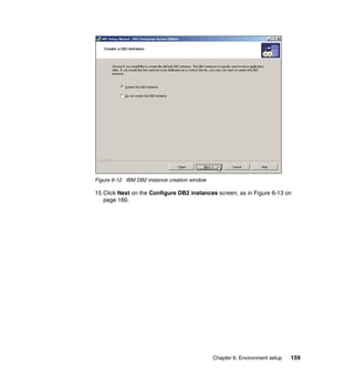 Chapter 6. Environment setup 159
Figure 6-12 IBM DB2 instance creation window
15.Click Next on the Configure DB2 instances screen, as in Figure 6-13 on
page 160.
 