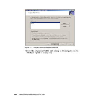 160 WebSphere Business Integration for SAP
Figure 6-13 IBM DB2 instance configuration window
16.Select Do not prepare the DB2 tools catalog on this computer and click
Next (see Figure 6-14 on page 161).
 