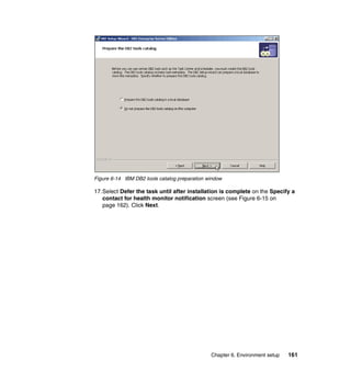 Chapter 6. Environment setup 161
Figure 6-14 IBM DB2 tools catalog preparation window
17.Select Defer the task until after installation is complete on the Specify a
contact for health monitor notification screen (see Figure 6-15 on
page 162). Click Next.
 