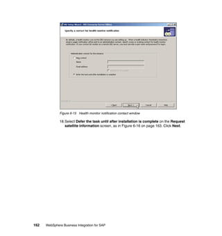 162 WebSphere Business Integration for SAP
Figure 6-15 Health monitor notification contact window
18.Select Defer the task until after installation is complete on the Request
satellite information screen, as in Figure 6-16 on page 163. Click Next.
 