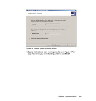 Chapter 6. Environment setup 163
Figure 6-16 Satellite system information window
19.Specify the location to store your response file, as in Figure 6-17 on
page 164, review your current settings, and then click Finish.
 