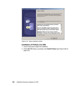 166 WebSphere Business Integration for SAP
Figure 6-19 Setup completion window
Installation of FixPack 5 for DB2
1. Launch setup.exe to begin the installation.
2. At the IBM DB2 Setup Launchpad, click Install Product (see Figure 6-20 on
page 167).
 