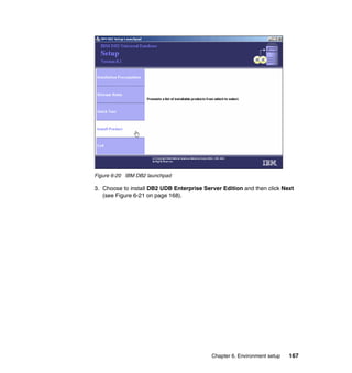 Chapter 6. Environment setup 167
Figure 6-20 IBM DB2 launchpad
3. Choose to install DB2 UDB Enterprise Server Edition and then click Next
(see Figure 6-21 on page 168).
 