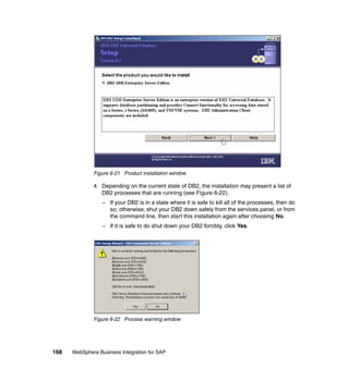 168 WebSphere Business Integration for SAP
Figure 6-21 Product installation window
4. Depending on the current state of DB2, the installation may present a list of
DB2 processes that are running (see Figure 6-22).
– If your DB2 is in a state where it is safe to kill all of the processes, then do
so; otherwise, shut your DB2 down safely from the services panel, or from
the command line, then start this installation again after choosing No.
– If it is safe to do shut down your DB2 forcibly, click Yes.
Figure 6-22 Process warning window
 