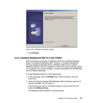 Chapter 6. Environment setup 171
Figure 6-25 Installation completion window
7. Click Finished.
6.3.2 Installing WebSphere MQ V5.3 with CSD04
All the messaging functionality in WebSphere Business Integration Message
Broker is provided by WebSphere MQ. Therefore, to configure WebSphere
Business Integration Message Broker, WebSphere MQ must be installed.
WebSphere MQ V5.3 Server is supplied on a CD in the product package. CSD04
is not supplied in the product package; it must be downloaded from the IBM Web
site and installed separately.
To install WebSphere MQ V5.3, follow these steps:
1. In the launchpad, click the CD-ROM option. When prompted, insert the
correct CD.
2. Insert the CD that is labelled IBM WebSphere MQ for Windows Version 5.3,
and then click OK. The CD autoruns.
If the CD does not autorun, in Windows Explorer, browse to the CD, then
double-click MQLaunch.exe.
The WebSphere MQ Installation Launchpad opens.
 