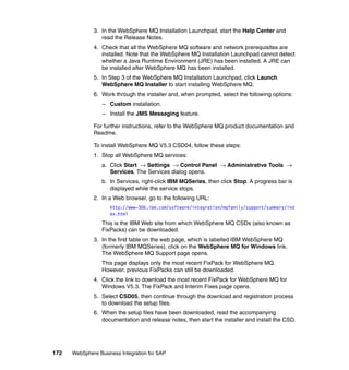 172 WebSphere Business Integration for SAP
3. In the WebSphere MQ Installation Launchpad, start the Help Center and
read the Release Notes.
4. Check that all the WebSphere MQ software and network prerequisites are
installed. Note that the WebSphere MQ Installation Launchpad cannot detect
whether a Java Runtime Environment (JRE) has been installed. A JRE can
be installed after WebSphere MQ has been installed.
5. In Step 3 of the WebSphere MQ Installation Launchpad, click Launch
WebSphere MQ Installer to start installing WebSphere MQ.
6. Work through the installer and, when prompted, select the following options:
– Custom installation.
– Install the JMS Messaging feature.
For further instructions, refer to the WebSphere MQ product documentation and
Readme.
To install WebSphere MQ V5.3 CSD04, follow these steps:
1. Stop all WebSphere MQ services:
a. Click Start → Settings → Control Panel → Administrative Tools →
Services. The Services dialog opens.
b. In Services, right-click IBM MQSeries, then click Stop. A progress bar is
displayed while the service stops.
2. In a Web browser, go to the following URL:
http://www-306.ibm.com/software/integration/mqfamily/support/summary/ind
ex.html
This is the IBM Web site from which WebSphere MQ CSDs (also known as
FixPacks) can be downloaded.
3. In the first table on the web page, which is labelled IBM WebSphere MQ
(formerly IBM MQSeries), click on the WebSphere MQ for Windows link.
The WebSphere MQ Support page opens.
This page displays only the most recent FixPack for WebSphere MQ.
However, previous FixPacks can still be downloaded.
4. Click the link to download the most recent FixPack for WebSphere MQ for
Windows V5.3. The FixPack and Interim Fixes page opens.
5. Select CSD05, then continue through the download and registration process
to download the setup files.
6. When the setup files have been downloaded, read the accompanying
documentation and release notes, then start the installer and install the CSD.
 
