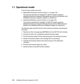 174 WebSphere Business Integration for SAP
7.1 Operational model
This Use Case contains two parts:
MaterialSynchronization scenario (Figure 7-1 on page 175)
This scenario describes the integration of SAP R/3 systems using the
WebSphere Business Integration Message Broker and the ALE Module of the
WebSphere Business Integration Adapter for mySAP.com.
OrderEventNotification scenario (Figure 7-2 on page 176)
This scenario describes the integration of SAP R/3 systems using the
WebSphere Business Integration Message Broker and the ABAP Extension
Module of the WebSphere Business Integration Adapter for mySAP.com.
The following steps describe the flow of the business processes comprising this
Use Case:
1. Receives an IDoc (message type MATMAS) from the SAP R/3 ALE interface.
2. Converts the IDoc into an application specific business object.
3. Puts the business object into the outbound queue of the sending connector.
4. Passes the business object to the message flow for processing.
5. Transfers the business object to the inbound queue of the destination
connector.
6. Converts the business object into a IDoc.
7. Sends the IDoc to the SAP R/3 ALE interface.
 