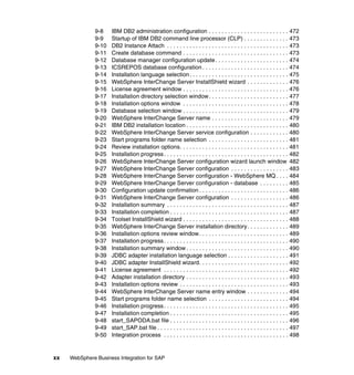 xx WebSphere Business Integration for SAP
9-8 IBM DB2 administration configuration . . . . . . . . . . . . . . . . . . . . . . . . . 472
9-9 Startup of IBM DB2 command line processor (CLP) . . . . . . . . . . . . . . 473
9-10 DB2 Instance Attach . . . . . . . . . . . . . . . . . . . . . . . . . . . . . . . . . . . . . . 473
9-11 Create database command . . . . . . . . . . . . . . . . . . . . . . . . . . . . . . . . . 473
9-12 Database manager configuration update. . . . . . . . . . . . . . . . . . . . . . . 474
9-13 ICSREPOS database configuration . . . . . . . . . . . . . . . . . . . . . . . . . . . 474
9-14 Installation language selection. . . . . . . . . . . . . . . . . . . . . . . . . . . . . . . 475
9-15 WebSphere InterChange Server InstallShield wizard . . . . . . . . . . . . . 476
9-16 License agreement window . . . . . . . . . . . . . . . . . . . . . . . . . . . . . . . . . 476
9-17 Installation directory selection window. . . . . . . . . . . . . . . . . . . . . . . . . 477
9-18 Installation options window . . . . . . . . . . . . . . . . . . . . . . . . . . . . . . . . . 478
9-19 Database selection window . . . . . . . . . . . . . . . . . . . . . . . . . . . . . . . . . 479
9-20 WebSphere InterChange Server name . . . . . . . . . . . . . . . . . . . . . . . . 479
9-21 IBM DB2 installation location . . . . . . . . . . . . . . . . . . . . . . . . . . . . . . . . 480
9-22 WebSphere InterChange Server service configuration . . . . . . . . . . . . 480
9-23 Start programs folder name selection . . . . . . . . . . . . . . . . . . . . . . . . . 481
9-24 Review installation options. . . . . . . . . . . . . . . . . . . . . . . . . . . . . . . . . . 481
9-25 Installation progress. . . . . . . . . . . . . . . . . . . . . . . . . . . . . . . . . . . . . . . 482
9-26 WebSphere InterChange Server configuration wizard launch window 482
9-27 WebSphere InterChange Server configuration . . . . . . . . . . . . . . . . . . 483
9-28 WebSphere InterChange Server configuration - WebSphere MQ . . . . 484
9-29 WebSphere InterChange Server configuration - database . . . . . . . . . 485
9-30 Configuration update confirmation . . . . . . . . . . . . . . . . . . . . . . . . . . . . 486
9-31 WebSphere InterChange Server configuration . . . . . . . . . . . . . . . . . . 486
9-32 Installation summary . . . . . . . . . . . . . . . . . . . . . . . . . . . . . . . . . . . . . . 487
9-33 Installation completion . . . . . . . . . . . . . . . . . . . . . . . . . . . . . . . . . . . . . 487
9-34 Toolset InstallShield wizard . . . . . . . . . . . . . . . . . . . . . . . . . . . . . . . . . 488
9-35 WebSphere InterChange Server installation directory. . . . . . . . . . . . . 489
9-36 Installation options review window. . . . . . . . . . . . . . . . . . . . . . . . . . . . 489
9-37 Installation progress. . . . . . . . . . . . . . . . . . . . . . . . . . . . . . . . . . . . . . . 490
9-38 Installation summary window . . . . . . . . . . . . . . . . . . . . . . . . . . . . . . . . 490
9-39 JDBC adapter installation language selection . . . . . . . . . . . . . . . . . . . 491
9-40 JDBC adapter InstallShield wizard. . . . . . . . . . . . . . . . . . . . . . . . . . . . 492
9-41 License agreement . . . . . . . . . . . . . . . . . . . . . . . . . . . . . . . . . . . . . . . 492
9-42 Adapter installation directory . . . . . . . . . . . . . . . . . . . . . . . . . . . . . . . . 493
9-43 Installation options review . . . . . . . . . . . . . . . . . . . . . . . . . . . . . . . . . . 493
9-44 WebSphere InterChange Server name entry window . . . . . . . . . . . . . 494
9-45 Start programs folder name selection . . . . . . . . . . . . . . . . . . . . . . . . . 494
9-46 Installation progress. . . . . . . . . . . . . . . . . . . . . . . . . . . . . . . . . . . . . . . 495
9-47 Installation completion . . . . . . . . . . . . . . . . . . . . . . . . . . . . . . . . . . . . . 495
9-48 start_SAPODA.bat file . . . . . . . . . . . . . . . . . . . . . . . . . . . . . . . . . . . . . 496
9-49 start_SAP.bat file . . . . . . . . . . . . . . . . . . . . . . . . . . . . . . . . . . . . . . . . . 497
9-50 Integration process . . . . . . . . . . . . . . . . . . . . . . . . . . . . . . . . . . . . . . . 498
 