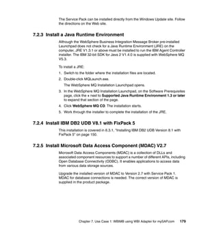 Chapter 7. Use Case 1: WBIMB using WBI Adapter for mySAP.com 179
The Service Pack can be installed directly from the Windows Update site. Follow
the directions on the Web site.
7.2.3 Install a Java Runtime Environment
Although the WebSphere Business Integration Message Broker pre-installed
Launchpad does not check for a Java Runtime Environment (JRE) on the
computer, JRE V1.3.1 or above must be installed to run the IBM Agent Controller
installer. The IBM 32-bit SDK for Java 2 V1.4.0 is supplied with WebSphere MQ
V5.3.
To install a JRE:
1. Switch to the folder where the installation files are located.
2. Double-click MQLaunch.exe.
The WebSphere MQ Installation Launchpad opens.
3. In the WebSphere MQ Installation Launchpad, on the Software Prerequisites
page, click the + next to Supported Java Runtime Environment 1.3 or later
to expand that section of the page.
4. Click WebSphere MQ CD. The installation starts.
5. Work through the installer to complete the installation of the JRE.
7.2.4 Install IBM DB2 UDB V8.1 with FixPack 5
This installation is covered in 6.3.1, “Installing IBM DB2 UDB Version 8.1 with
FixPack 5” on page 150.
7.2.5 Install Microsoft Data Access Component (MDAC) V2.7
Microsoft Data Access Components (MDAC) is a collection of DLLs and
associated component resources to support a number of different APIs, including
Open Database Connectivity (ODBC). It enables applications to access data
from various data storage sources.
Upgrade the installed version of MDAC to Version 2.7 with Service Pack 1.
MDAC for database connections is needed. The correct version of MDAC is
supplied in the product package.
 