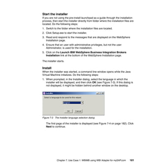 Chapter 7. Use Case 1: WBIMB using WBI Adapter for mySAP.com 181
Start the installer
If you are not using the pre-install launchpad as a guide through the installation
process, then start the installer directly from folder where the installation files are
located. Do the following steps:
1. Switch to the folder where the installation files are located.
2. Click Setup.exe to start the installer.
3. Read and respond to the messages that are displayed on the WebSphere
Installation page.
4. Ensure that an user with administrative privileges, but not the user
Administrator, is used for the installation.
5. Click on the Launch IBM WebSphere Business Integration Brokers
Installation link at the bottom of the WebSphere Installation page.
The installer starts.
Install
When the installer was started, a command line window opens while the Java
Virtual Machine initializes. Do the following steps:
1. When prompted, in the Installer dialog, select the language in which the
installer will be displayed, and then click OK (see Figure 7-3). If this dialog is
not displayed, it might be hidden behind another window on the desktop.
Figure 7-3 The Installer language selection dialog
The first page of the installer is displayed (see Figure 7-4 on page 182). Click
Next to continue.
 