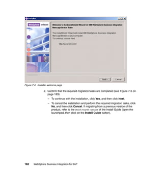 182 WebSphere Business Integration for SAP
Figure 7-4 Installer welcome page
2. Confirm that the required migration tasks are completed (see Figure 7-5 on
page 183).
– To continue with the installation, click Yes, and then click Next.
– To cancel the installation and perform the required migration tasks, click
No, and then click Cancel. If migrating from a previous version of the
product, refer to the most recent version of the Install Guide (open the
launchpad, then click on the Install Guide button).
 