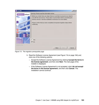 Chapter 7. Use Case 1: WBIMB using WBI Adapter for mySAP.com 183
Figure 7-5 The migration prerequisites page
3. Read the Software License Agreement (see Figure 7-6 on page 184) and
click one of the following options:
– Accept the Software License Agreement by clicking I accept the terms in
the license agreement, and then click Next. The next page of the
installer is displayed.
– If the Software License Agreement is not accepted, click I do not accept
the terms in the license agreement, and then click Cancel. The
installation cannot continue.
 
