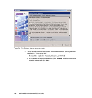 184 WebSphere Business Integration for SAP
Figure 7-6 The Software License Agreement page
4. Decide where to install WebSphere Business Integration Message Broker
(see Figure 7-7 on page 185).
– To install the product in the default location, click Next.
– To browse to an alternative location, click Browse. When an alternative
location is selected, click Next.
 