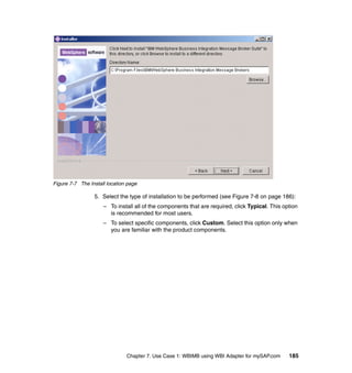 Chapter 7. Use Case 1: WBIMB using WBI Adapter for mySAP.com 185
Figure 7-7 The Install location page
5. Select the type of installation to be performed (see Figure 7-8 on page 186):
– To install all of the components that are required, click Typical. This option
is recommended for most users.
– To select specific components, click Custom. Select this option only when
you are familiar with the product components.
 