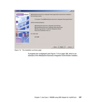 Chapter 7. Use Case 1: WBIMB using WBI Adapter for mySAP.com 187
Figure 7-9 The installation summary page
A progress bar is displayed (see Figure 7-10 on page 188, which is an
example of the WebSphere Business Integration Event Broker installer).
 