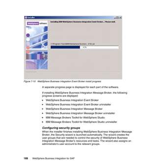 188 WebSphere Business Integration for SAP
Figure 7-10 WebSphere Business Integration Event Broker install progress
A separate progress page is displayed for each part of the software.
If installing WebSphere Business Integration Message Broker, the following
progress screens are displayed:
WebSphere Business Integration Event Broker
WebSphere Business Integration Event Broker uninstaller
WebSphere Business Integration Message Broker
WebSphere Business Integration Message Broker uninstaller
IBM Message Brokers Toolkit for WebSphere Studio
IBM Message Brokers Toolkit for WebSphere Studio uninstaller
Configuring security groups
When the installer finishes installing WebSphere Business Integration Message
Broker, the Security wizard is launched automatically. The wizard creates the
user groups that are needed to control the security of WebSphere Business
Integration Message Broker’s resources and tasks. The wizard also assigns an
administrator’s user account to the relevant groups.
 