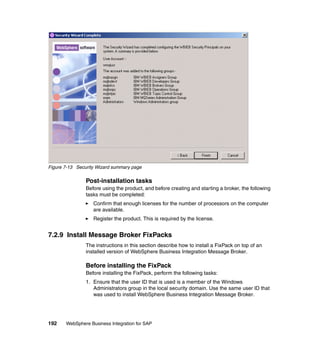 192 WebSphere Business Integration for SAP
Figure 7-13 Security Wizard summary page
Post-installation tasks
Before using the product, and before creating and starting a broker, the following
tasks must be completed:
Confirm that enough licenses for the number of processors on the computer
are available.
Register the product. This is required by the license.
7.2.9 Install Message Broker FixPacks
The instructions in this section describe how to install a FixPack on top of an
installed version of WebSphere Business Integration Message Broker.
Before installing the FixPack
Before installing the FixPack, perform the following tasks:
1. Ensure that the user ID that is used is a member of the Windows
Administrators group in the local security domain. Use the same user ID that
was used to install WebSphere Business Integration Message Broker.
 
