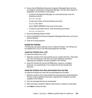 Chapter 7. Use Case 1: WBIMB using WBI Adapter for mySAP.com 193
2. Ensure that all WebSphere Business Integration Message Broker services
are stopped, including the Configuration Manager, the User Name Server (if
applicable), and all brokers on the system:
– To stop the Configuration Manager, at a command prompt, enter the
following command:
mqsistop configmgr
– To stop each broker, enter the following command:
mqsistop WBRK_BROKER
where WBRK_BROKER is the name of the broker.
– To stop the User Name Server, enter the following command:
mqsistop usernameserver
3. Close the Message Brokers Toolkit.
4. Close all WebSphere Business Integration Message Broker files, such as the
product Readme.
5. Close all running programs.
Install the FixPack
The following instructions describe how to install the FixPack. The FixPack can
be installed from a CD or from files downloaded from the Web.
Install the FixPack from a CD
To install the FixPack from a CD:
1. Read the contents of the memo.ptf file and any readme.html files. These files
are in the root directory of the CD and contain additional information
regarding the installation and fixes available in this FixPack.
2. Insert the FixPack CD into the CD-ROM drive. If autorun is enabled,
setup.exe runs automatically. If not, browse the CD and double-click
setup.exe.
Install the FixPack from files downloaded from the Web
To install the FixPack from files that are downloaded from the Web:
1. Read the contents of the memo.ptf file that accompanies the downloaded file.
This file contains additional information regarding the installation and fixes
available in this FixPack.
2. Run the executable file that are downloaded.
3. When prompted, accept the default install location or specify an alternative.
4. Click Next to extract the files.
 