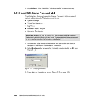 194 WebSphere Business Integration for SAP
5. Click Finish to close the dialog. The setup.exe file runs automatically.
7.2.10 Install WBI Adapter Framework V2.4
The WebSphere Business Integration Adapter Framework V2.4 consists of
various subcomponents. The subcomponents are:
System Manager
Virtual Test Connector
Log Viewer
Business Object Designer
Connector Configurator
1. Switch to the folder where the installation files are located and execute
setupwin32.exe to start the framework installation.
2. Select English as the language for the install wizard and click on OK (see
Figure 7-14).
Figure 7-14 Language selection
3. Press Next on the welcome screen (Figure 7-15 on page 195).
Important: Make sure that no instance of WebSphere Studio Application
Developer Integration Edition or any other Eclipse development environment
is running when starting the framework installation.
 