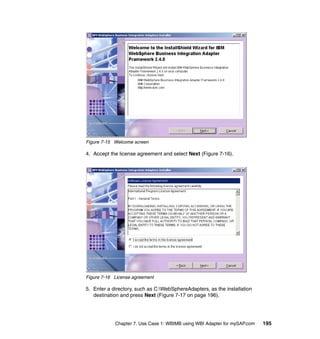 Chapter 7. Use Case 1: WBIMB using WBI Adapter for mySAP.com 195
Figure 7-15 Welcome screen
4. Accept the license agreement and select Next (Figure 7-16).
Figure 7-16 License agreement
5. Enter a directory, such as C:WebSphereAdapters, as the installation
destination and press Next (Figure 7-17 on page 196).
 
