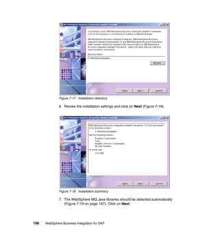 196 WebSphere Business Integration for SAP
Figure 7-17 Installation directory
6. Review the installation settings and click on Next (Figure 7-18).
Figure 7-18 Installation summary
7. The WebSphere MQ Java libraries should be detected automatically
(Figure 7-19 on page 197). Click on Next.
 