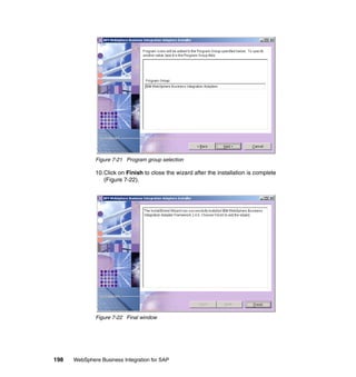 198 WebSphere Business Integration for SAP
Figure 7-21 Program group selection
10.Click on Finish to close the wizard after the installation is complete
(Figure 7-22).
Figure 7-22 Final window
 